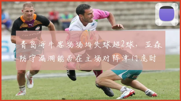 青岛海牛客场场均失球超2球,亚森防守漏洞能否在主场对阵津门虎时填补?