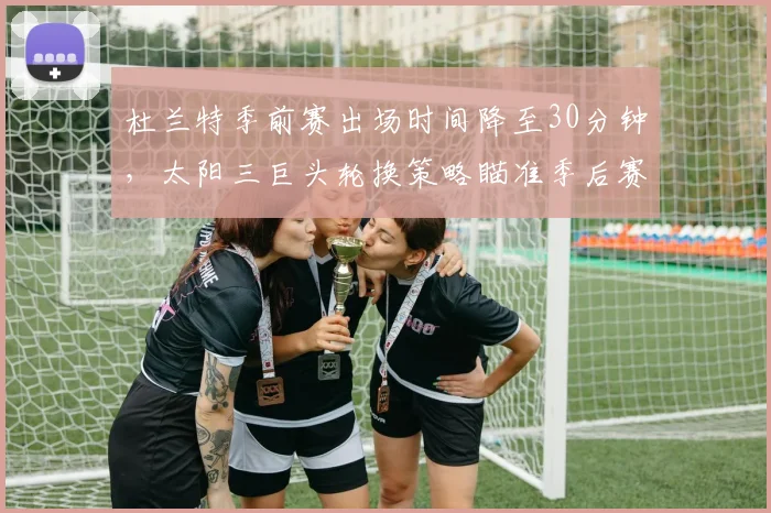 杜兰特季前赛出场时间降至30分钟,太阳三巨头轮换策略瞄准季后赛深度