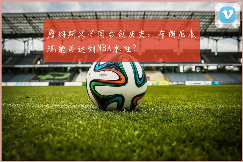 詹姆斯父子同台创历史,布朗尼表现能否达到NBA水准?