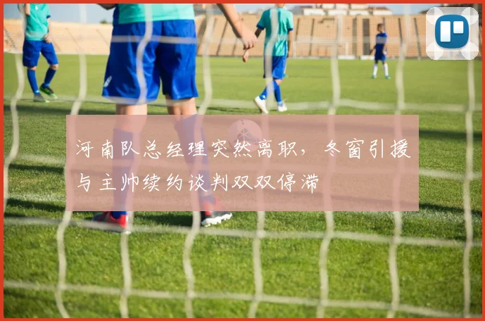 河南队总经理突然离职，冬窗引援与主帅续约谈判双双停滞