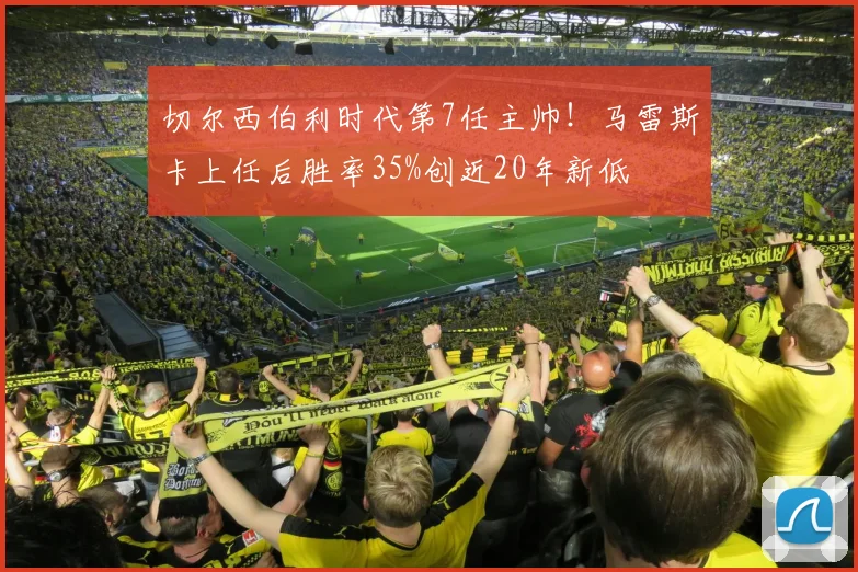 切尔西伯利时代第7任主帅!马雷斯卡上任后胜率35%创近20年新低