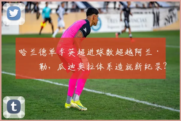 哈兰德单季英超进球数超越阿兰·希勒，瓜迪奥拉体系造就新纪录？