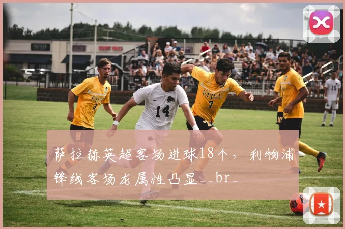 萨拉赫英超客场进球18个,利物浦锋线客场龙属性凸显__br_